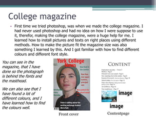 College magazine
    • First time we tried photoshop, was when we made the college magazine. I
      had never used photoshop and had no idea on how I were suppose to use
      it, therefor, making the college magazine, were a huge help for me. I
      learned how to install pictures and texts on right places using different
      methods. How to make the picture fit the magazine size was also
      something I learned by this. And I got familiar with how to find different
      colours and different font style.

You can see in the
magazine, that I have
done so the photograph
is behind the fonts and
the masthead.
We can also see that I
have found a lot of
different colours, and I
have learned how to find
the colours well.
                               Front cover                 Contentpage
 