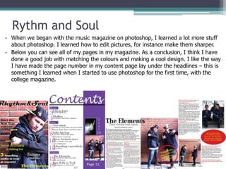 Rythm and Soul
• When we began with the music magazine on photoshop, I learned a lot more stuff
  about photoshop. I learned how to edit pictures, for instance make them sharper.
• Below you can see all of my pages in my magazine. As a conclusion, I think I have
  done a good job with matching the colours and making a cool design. I like the way
  I have made the page number in my content page lay under the headlines – this is
  something I learned when I started to use photoshop for the first time, with the
  college magazine.
 