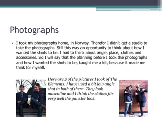 Photographs
• I took my photographs home, in Norway. Therefor I didn’t get a studio to
  take the photographs. Still this was an opportunity to think about how I
  wanted the shots to be. I had to think about angle, place, clothes and
  accessories. So I will say that the planning before I took the photographs
  and how I wanted the shots to be, taught me a lot, because it made me
  think for myself.

                    Here are 2 of the pictures I took of The
                    Elements. I have used a bit low angle
                    shot in both of them. They look
                    masculine and I think the clothes fits
                    very well the ganster look.
 