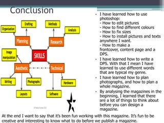Conclusion                                      • I have learned how to use
                                                      photoshop:
                                                      - How to edit pictures
                                                      - How to find different colours
                                                      - How to fix sizes
                                                      - How to install pictures and texts
                                                      anywhere I want.
                                                      - How to make a
                                                      frontcover, content page and a
                                                      DPS.
                                                    • I have learned how to write a
                                                      DPS. With that I mean I have
                                                      learned to use different words
                                                      that are typical my genre.
                                                    • I have learned how to plan
                                                      photographs, and how to plan a
                                                      whole magazine.
                                                    • By analysing the magazines in the
                                                      beginning, I learned that there
                                                      are a lot of things to think about
                                                      before you can design a
                                                      magazine.
At the end I want to say that it’s been fun working with this magazine. It’s fun to be
creative and interesting to know what to do before we publish a magazine.
 