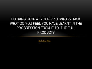 LOOKING BACK AT YOUR PRELIMINARY TASK
WHAT DO YOU FEEL YOU HAVE LEARNT IN THE
   PROGRESSION FROM IT TO THE FULL
               PRODUCT?

               By Fahim Alim
 