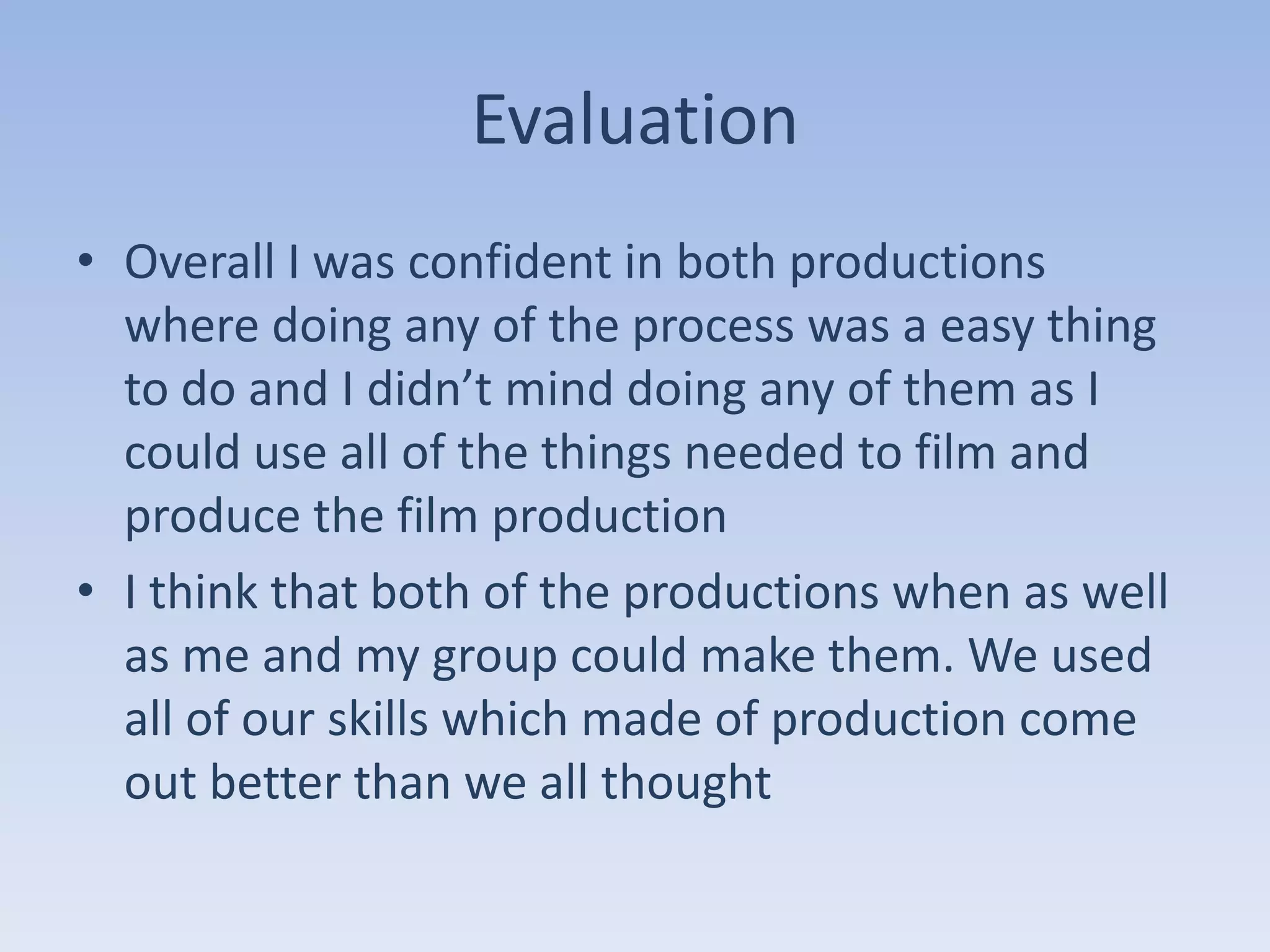 Evaluation
• Overall I was confident in both productions
  where doing any of the process was a easy thing
  to do and I didn’t mind doing any of them as I
  could use all of the things needed to film and
  produce the film production
• I think that both of the productions when as well
  as me and my group could make them. We used
  all of our skills which made of production come
  out better than we all thought
 