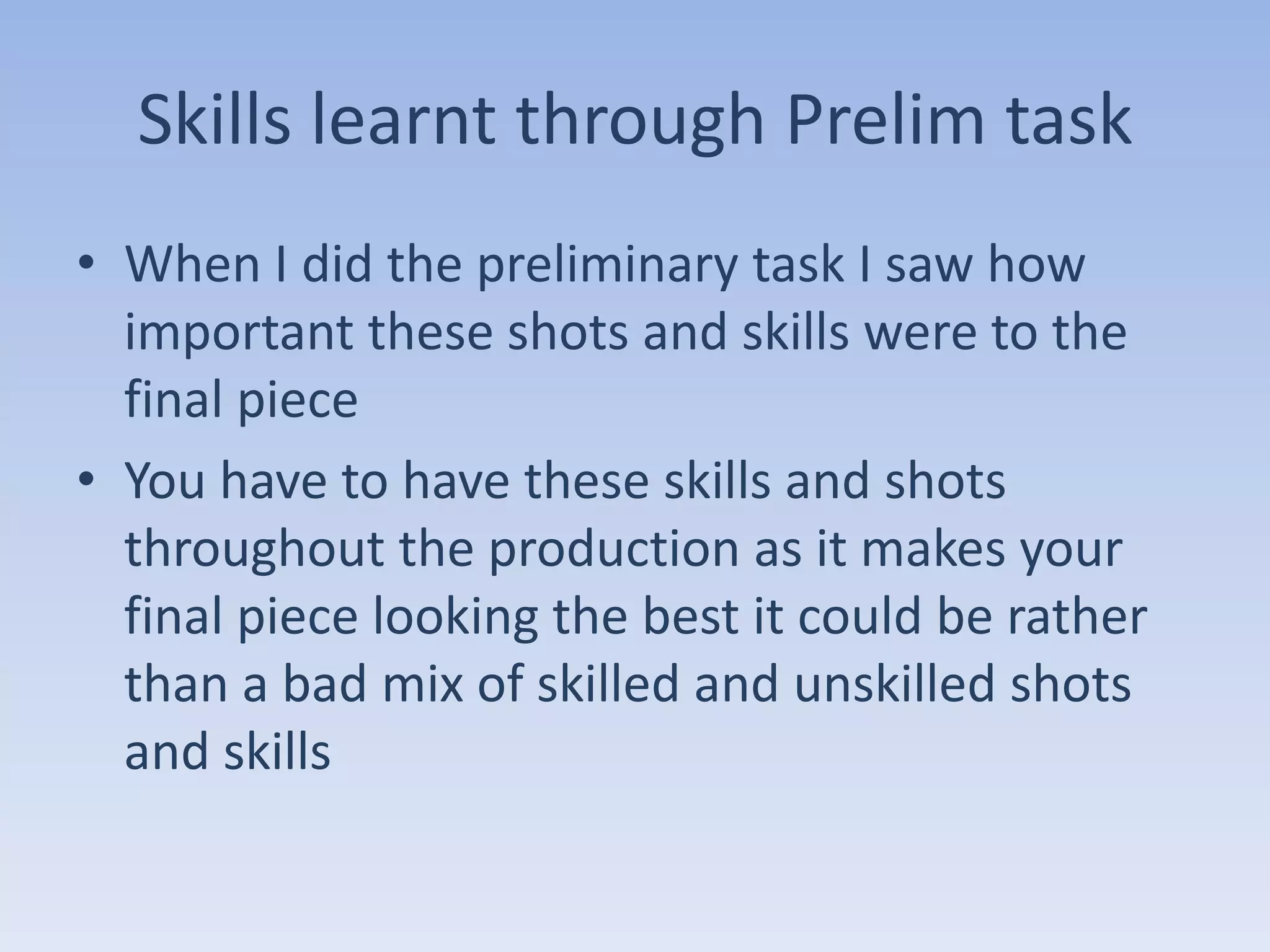 Skills learnt through Prelim task
• When I did the preliminary task I saw how
  important these shots and skills were to the
  final piece
• You have to have these skills and shots
  throughout the production as it makes your
  final piece looking the best it could be rather
  than a bad mix of skilled and unskilled shots
  and skills
 
