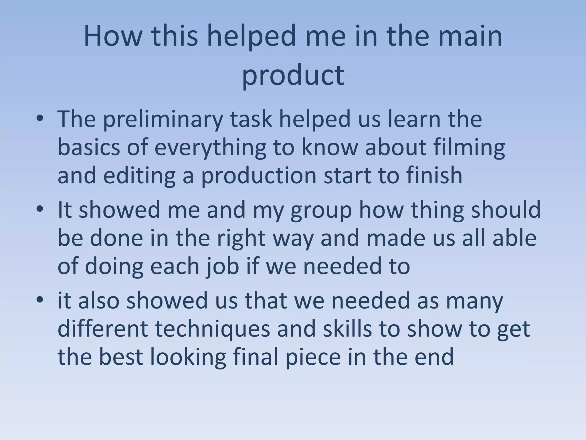 How this helped me in the main
               product
• The preliminary task helped us learn the
  basics of everything to know about filming
  and editing a production start to finish
• It showed me and my group how thing should
  be done in the right way and made us all able
  of doing each job if we needed to
• it also showed us that we needed as many
  different techniques and skills to show to get
  the best looking final piece in the end
 