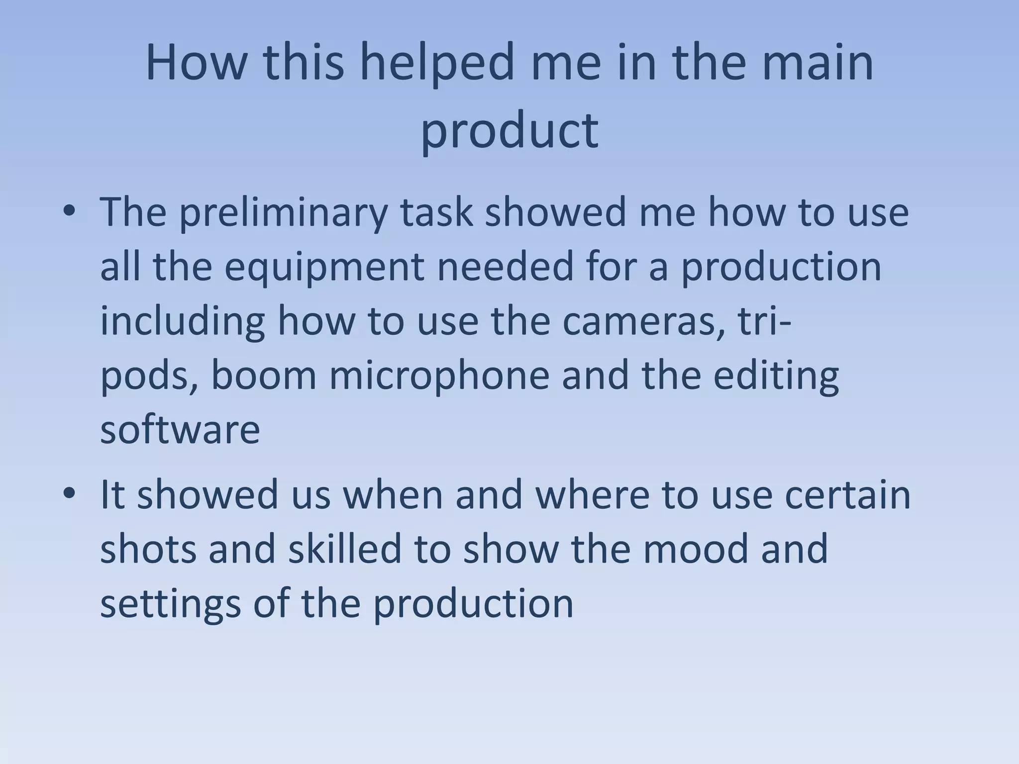 How this helped me in the main
               product
• The preliminary task showed me how to use
  all the equipment needed for a production
  including how to use the cameras, tri-
  pods, boom microphone and the editing
  software
• It showed us when and where to use certain
  shots and skilled to show the mood and
  settings of the production
 