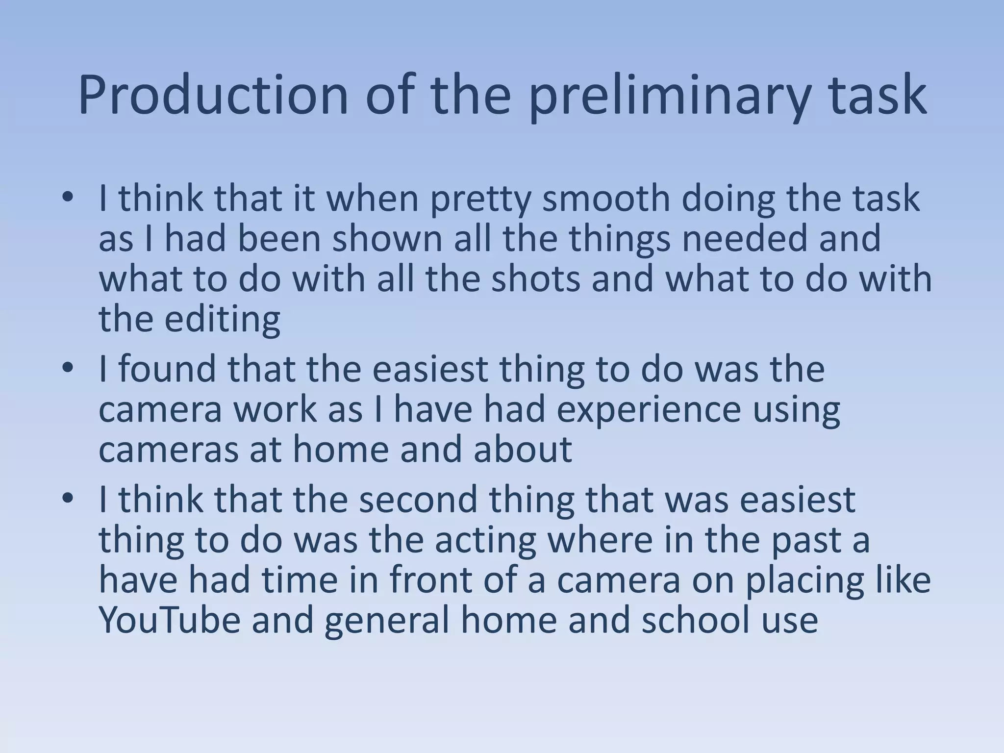 Production of the preliminary task
• I think that it when pretty smooth doing the task
  as I had been shown all the things needed and
  what to do with all the shots and what to do with
  the editing
• I found that the easiest thing to do was the
  camera work as I have had experience using
  cameras at home and about
• I think that the second thing that was easiest
  thing to do was the acting where in the past a
  have had time in front of a camera on placing like
  YouTube and general home and school use
 