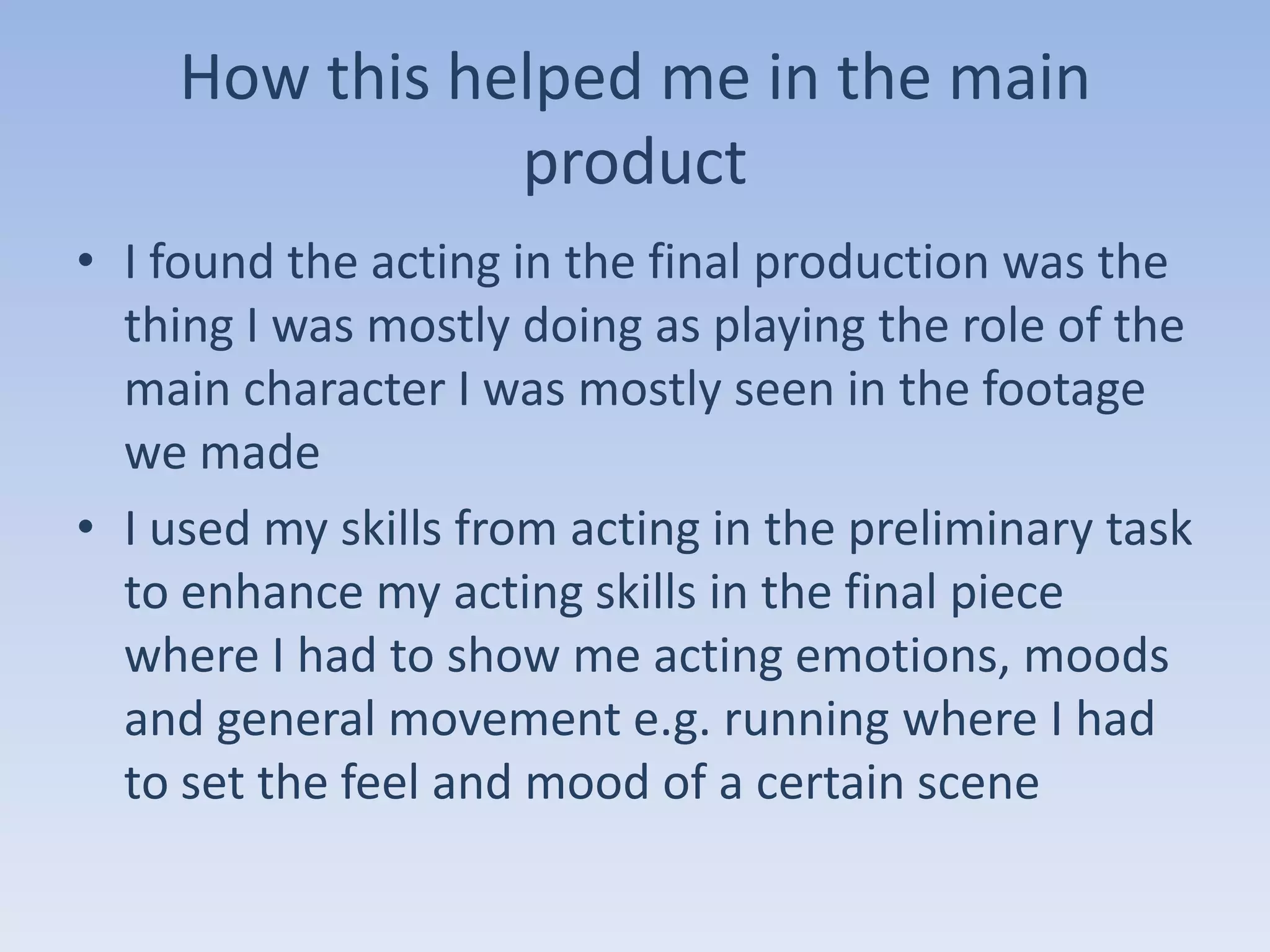 How this helped me in the main
               product
• I found the acting in the final production was the
  thing I was mostly doing as playing the role of the
  main character I was mostly seen in the footage
  we made
• I used my skills from acting in the preliminary task
  to enhance my acting skills in the final piece
  where I had to show me acting emotions, moods
  and general movement e.g. running where I had
  to set the feel and mood of a certain scene
 