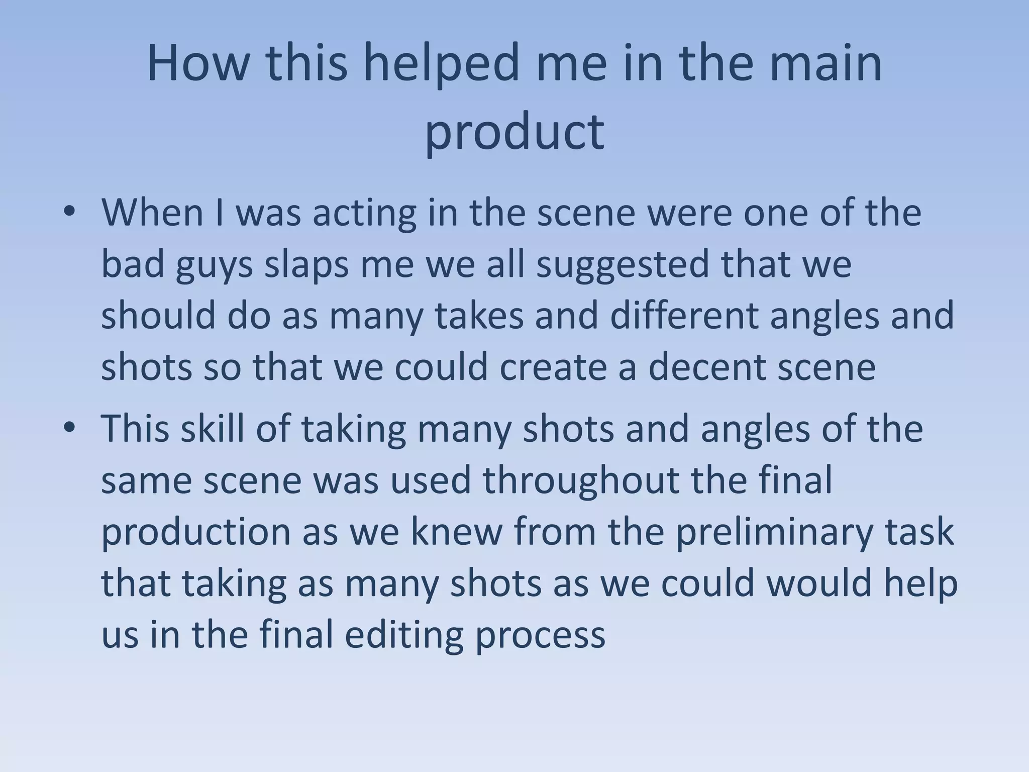 How this helped me in the main
               product
• When I was acting in the scene were one of the
  bad guys slaps me we all suggested that we
  should do as many takes and different angles and
  shots so that we could create a decent scene
• This skill of taking many shots and angles of the
  same scene was used throughout the final
  production as we knew from the preliminary task
  that taking as many shots as we could would help
  us in the final editing process
 