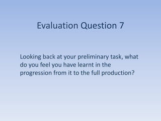 Evaluation Question 7


Looking back at your preliminary task, what
do you feel you have learnt in the
progression from it to the full production?
 