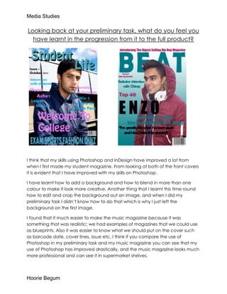 Media Studies

Looking back at your preliminary task, what do you feel you
  have learnt in the progression from it to the full product?




I think that my skills using Photoshop and InDesign have improved a lot from
when I first made my student magazine. From looking at both of the front covers
it is evident that I have improved with my skills on Photoshop.

I have learnt how to add a background and how to blend in more than one
colour to make it look more creative. Another thing that I learnt this time round
how to edit and crop the background out an image, and when I did my
preliminary task I didn’t know how to do that which is why I just left the
background on the first image.

I found that it much easier to make the music magazine because it was
something that was realistic; we had examples of magazines that we could use
as blueprints. Also it was easier to know what we should put on the cover such
as barcode date, cover lines, issue etc. I think if you compare the use of
Photoshop in my preliminary task and my music magazine you can see that my
use of Photoshop has improved drastically, and the music magazine looks much
more professional and can see it in supermarket shelves.




Hoorie Begum
 