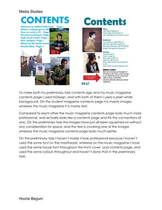 Media Studies




To make both my preliminary task contents age and my music magazine
contents page I used InDesign, and with both of them I used a plain white
background. On the student magazine contents page it is mainly images
whereas the music magazine it is mainly text.

Compared to each other the music magazine contents page looks much more
professional, and actually looks like a contents page and fits the conventions of
one. On the preliminary task the images have just all been squashed on without
any consideration for space, and the text is covering one of the images
whereas the music magazine contents page looks much better.

On the preliminary task I haven’t made it look professional because I haven’t
used the same font on the mastheads, whereas on the music magazine I have
used the same house font throughout the front cover, and contents page, and
used the same colours throughout and haven’t done that in the preliminary
task.




Hoorie Begum
 