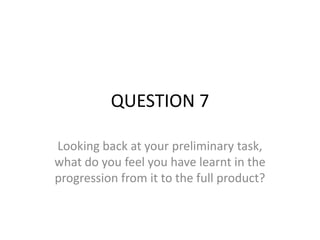 QUESTION 7

Looking back at your preliminary task,
what do you feel you have learnt in the
progression from it to the full product?
 