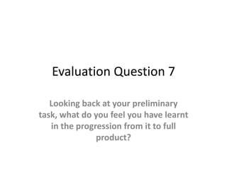 Evaluation Question 7

   Looking back at your preliminary
task, what do you feel you have learnt
   in the progression from it to full
               product?
 
