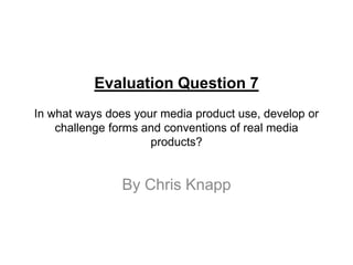 Evaluation Question 7
In what ways does your media product use, develop or
    challenge forms and conventions of real media
                     products?


                By Chris Knapp
 