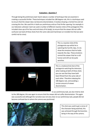 Evaluation – Question 7

Through doing the preliminary task I learnt about a number of technique that are essential in
creating a successful thriller. These techniques included the 180 degree rule, this is a technique used
to ensure that the viewer does not become disorientated, it involves drawing a mental line and not
crossing this line. We used this in both our preliminary and our final thriller opening. For example in
our television unknown room we used a number of different reaction shots of the protagonist (This
included close ups of his face and mid shots of his body), to ensure that the viewer did not suffer
confusion we took all these shots from the same side (and had drawn an invisible line that we were
careful not to cross).



                                                                 This is a reaction shot of the
                                                                 protagonists eye whilst he is
                                                                 watching the horrific clips, it is to
                                                                 show the emotions that he holds
                                                                 towards the clips. These emotions
                                                                 remind the viewer that he is still
                                                                 human and still can be quite
                                                                 sensitive.


                                                              This is a medium/mid shot of the
                                                              protagonist watching the television,
                                                              when looking at both of these shots
                                                              you can see that they have both
                                                              been filmed from the same side of
                                                              each other. Therefore obeying the
                                                              180 degree rule, and avoiding a
                                                              certain amount of viewer
                                                              disorientation.


                                                        In our preliminary task, we also tried to stick
to the 180 degree, this was again to ensure that the viewer did not suffer disorientation. This again
was successful and although the narrative was not very clear on our preliminary task, people did not
become confused due to where the camera was positioned.


                                                                       This shot was used to get a sense of
                                                                       the character being watched, this
                                                                       was achieved through the branches
                                                                       being in the way of the camera.
 