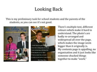 Looking Back
This is my preliminary task for school students and the parents of the
   students, as you can see it’s not good.
                                             There’s multiple text, different
                                             colours which make it hard to
                                             understand. The photo’s are
                                             badly re-arranged and
                                             widespread all over the page,
                                             which makes the image seem
                                             bigger than it originally is.
                                             My contents page is appalling, no
                                             organisation and it just looks like
                                             someone chucked things
                                             together to make “work.”
 