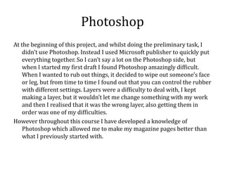 Photoshop
At the beginning of this project, and whilst doing the preliminary task, I
    didn’t use Photoshop. Instead I used Microsoft publisher to quickly put
    everything together. So I can’t say a lot on the Photoshop side, but
    when I started my first draft I found Photoshop amazingly difficult.
    When I wanted to rub out things, it decided to wipe out someone's face
    or leg, but from time to time I found out that you can control the rubber
    with different settings. Layers were a difficulty to deal with, I kept
    making a layer, but it wouldn’t let me change something with my work
    and then I realised that it was the wrong layer, also getting them in
    order was one of my difficulties.
However throughout this course I have developed a knowledge of
    Photoshop which allowed me to make my magazine pages better than
    what I previously started with.
 