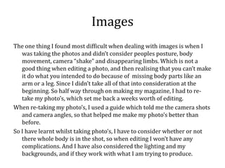 Images
The one thing I found most difficult when dealing with images is when I
   was taking the photos and didn’t consider peoples posture, body
   movement, camera “shake” and disappearing limbs. Which is not a
   good thing when editing a photo, and then realising that you can’t make
   it do what you intended to do because of missing body parts like an
   arm or a leg. Since I didn’t take all of that into consideration at the
   beginning. So half way through on making my magazine, I had to re-
   take my photo’s, which set me back a weeks worth of editing.
When re-taking my photo’s, I used a guide which told me the camera shots
   and camera angles, so that helped me make my photo’s better than
   before.
So I have learnt whilst taking photo’s, I have to consider whether or not
   there whole body is in the shot, so when editing I won’t have any
   complications. And I have also considered the lighting and my
   backgrounds, and if they work with what I am trying to produce.
 