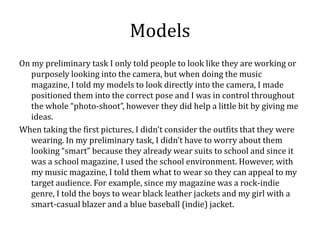 Models
On my preliminary task I only told people to look like they are working or
   purposely looking into the camera, but when doing the music
   magazine, I told my models to look directly into the camera, I made
   positioned them into the correct pose and I was in control throughout
   the whole “photo-shoot”, however they did help a little bit by giving me
   ideas.
When taking the first pictures, I didn’t consider the outfits that they were
   wearing. In my preliminary task, I didn’t have to worry about them
   looking “smart” because they already wear suits to school and since it
   was a school magazine, I used the school environment. However, with
   my music magazine, I told them what to wear so they can appeal to my
   target audience. For example, since my magazine was a rock-indie
   genre, I told the boys to wear black leather jackets and my girl with a
   smart-casual blazer and a blue baseball (indie) jacket.
 