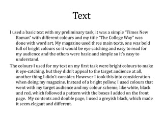 Text
I used a basic text with my preliminary task, it was a simple “Times New
    Roman” with different colours and my title “The College Way” was
    done with word art. My magazine used three main texts, one was bold
    full of bright colours so it would be eye catching and easy to read for
    my audience and the others were basic and simple so it’s easy to
    understand.
The colours I used for my text on my first task were bright colours to make
    it eye-catching, but they didn’t appeal to the target audience at all,
    another thing I didn’t consider. However I took this into consideration
    when doing my magazine. Instead of a bright yellow, I used colours that
    went with my target audience and my colour scheme, like white, black
    and red, which followed a pattern with the boxes I added on the front
    page. My contents and double page, I used a greyish black, which made
    it seem elegant and different.
 