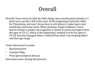Overall
Overall, I have learnt to take the little things into consideration mainly so I
  don’t mess up like I did at the start. At the beginning I had little skills
  for Photoshop, and now I know how to edit photo’s, make layers and
  backdrops and many more. When picking a target audience, I have
  learnt to keep it simple, my magazine is aimed at unisex teenagers from
  the ages of 13-17, when at the beginning I wanted it to be for ages of
  16-24, but that changed when I realised that what I was making didn’t
  suit that age range.

I have also learnt to make:
- Questionnaires
- A proper blog
- Prezi (presentation device)
And many more, during this process.
 