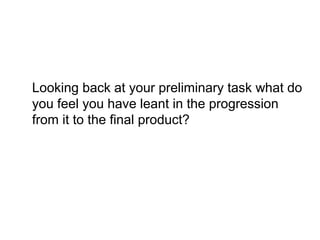Looking back at your preliminary task what do
you feel you have leant in the progression
from it to the final product?
 
