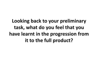Looking back to your preliminary
task, what do you feel that you
have learnt in the progression from
it to the full product?
 