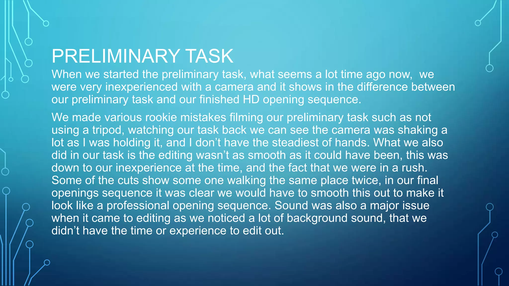 PRELIMINARY TASK
When we started the preliminary task, what seems a lot time ago now, we
were very inexperienced with a camera and it shows in the difference between
our preliminary task and our finished HD opening sequence.
We made various rookie mistakes filming our preliminary task such as not
using a tripod, watching our task back we can see the camera was shaking a
lot as I was holding it, and I don’t have the steadiest of hands. What we also
did in our task is the editing wasn’t as smooth as it could have been, this was
down to our inexperience at the time, and the fact that we were in a rush.
Some of the cuts show some one walking the same place twice, in our final
openings sequence it was clear we would have to smooth this out to make it
look like a professional opening sequence. Sound was also a major issue
when it came to editing as we noticed a lot of background sound, that we
didn’t have the time or experience to edit out.
 