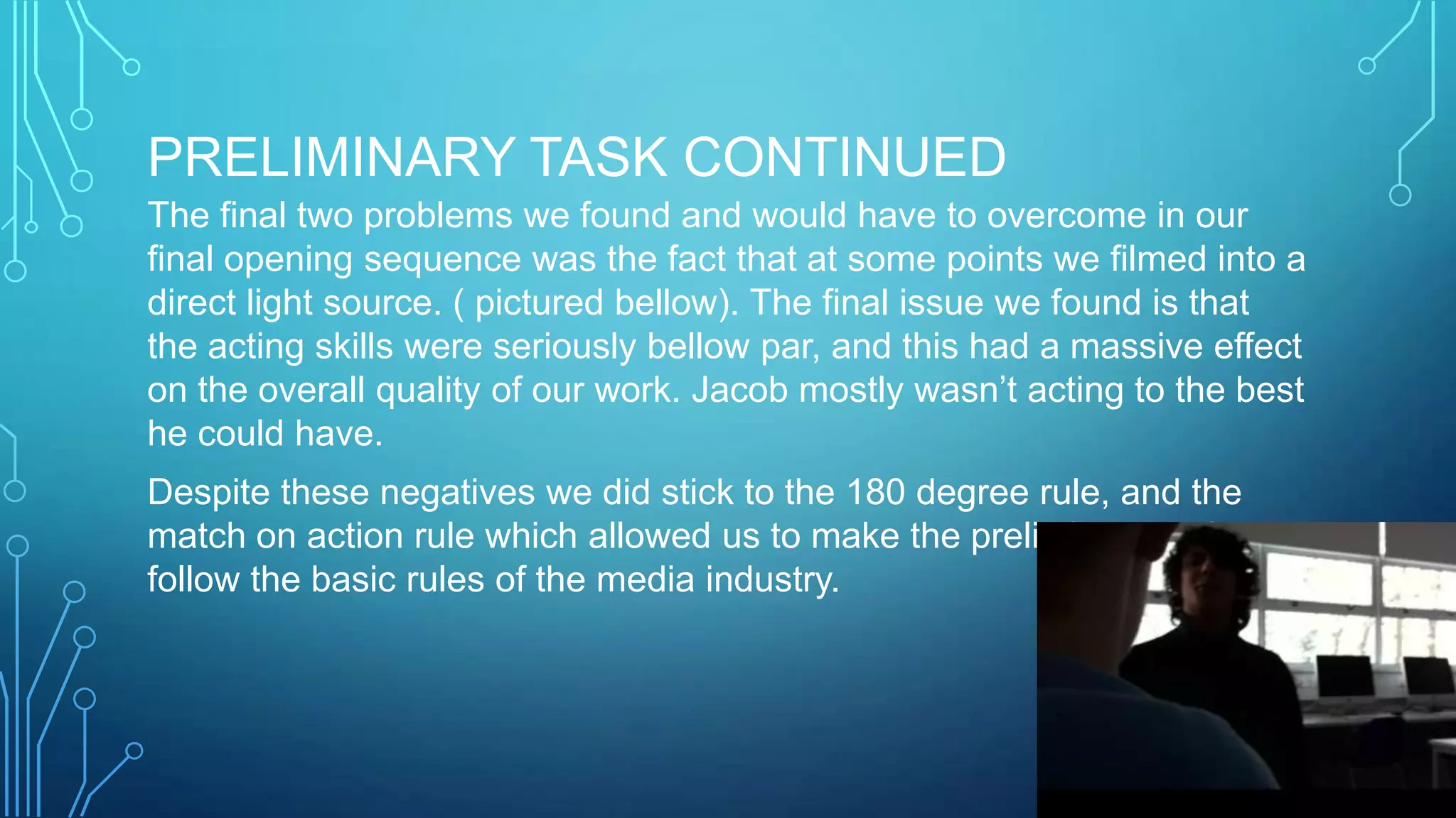PRELIMINARY TASK CONTINUED
The final two problems we found and would have to overcome in our
final opening sequence was the fact that at some points we filmed into a
direct light source. ( pictured bellow). The final issue we found is that
the acting skills were seriously bellow par, and this had a massive effect
on the overall quality of our work. Jacob mostly wasn’t acting to the best
he could have.
Despite these negatives we did stick to the 180 degree rule, and the
match on action rule which allowed us to make the preliminary task
follow the basic rules of the media industry.
 