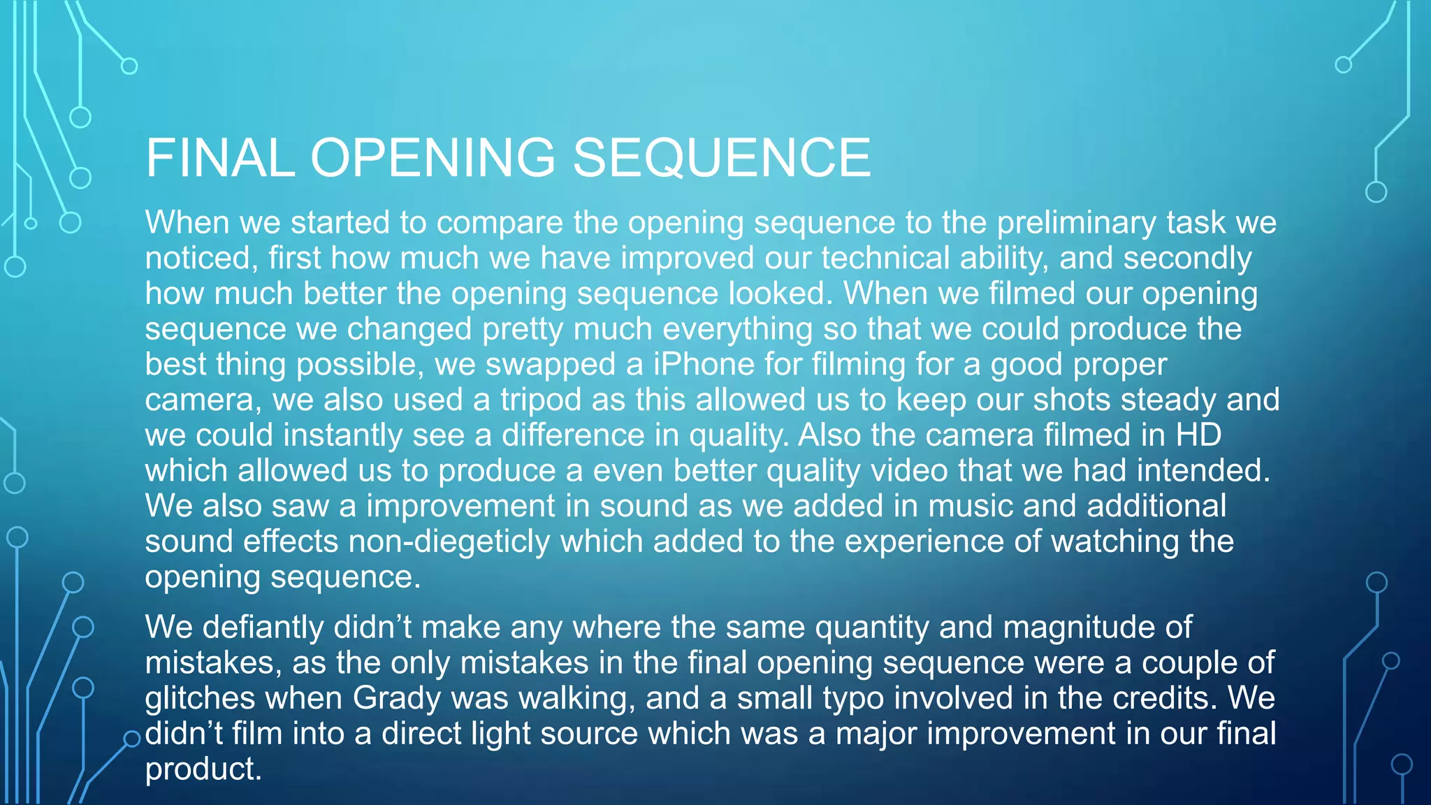 FINAL OPENING SEQUENCE
When we started to compare the opening sequence to the preliminary task we
noticed, first how much we have improved our technical ability, and secondly
how much better the opening sequence looked. When we filmed our opening
sequence we changed pretty much everything so that we could produce the
best thing possible, we swapped a iPhone for filming for a good proper
camera, we also used a tripod as this allowed us to keep our shots steady and
we could instantly see a difference in quality. Also the camera filmed in HD
which allowed us to produce a even better quality video that we had intended.
We also saw a improvement in sound as we added in music and additional
sound effects non-diegeticly which added to the experience of watching the
opening sequence.
We defiantly didn’t make any where the same quantity and magnitude of
mistakes, as the only mistakes in the final opening sequence were a couple of
glitches when Grady was walking, and a small typo involved in the credits. We
didn’t film into a direct light source which was a major improvement in our final
product.
 