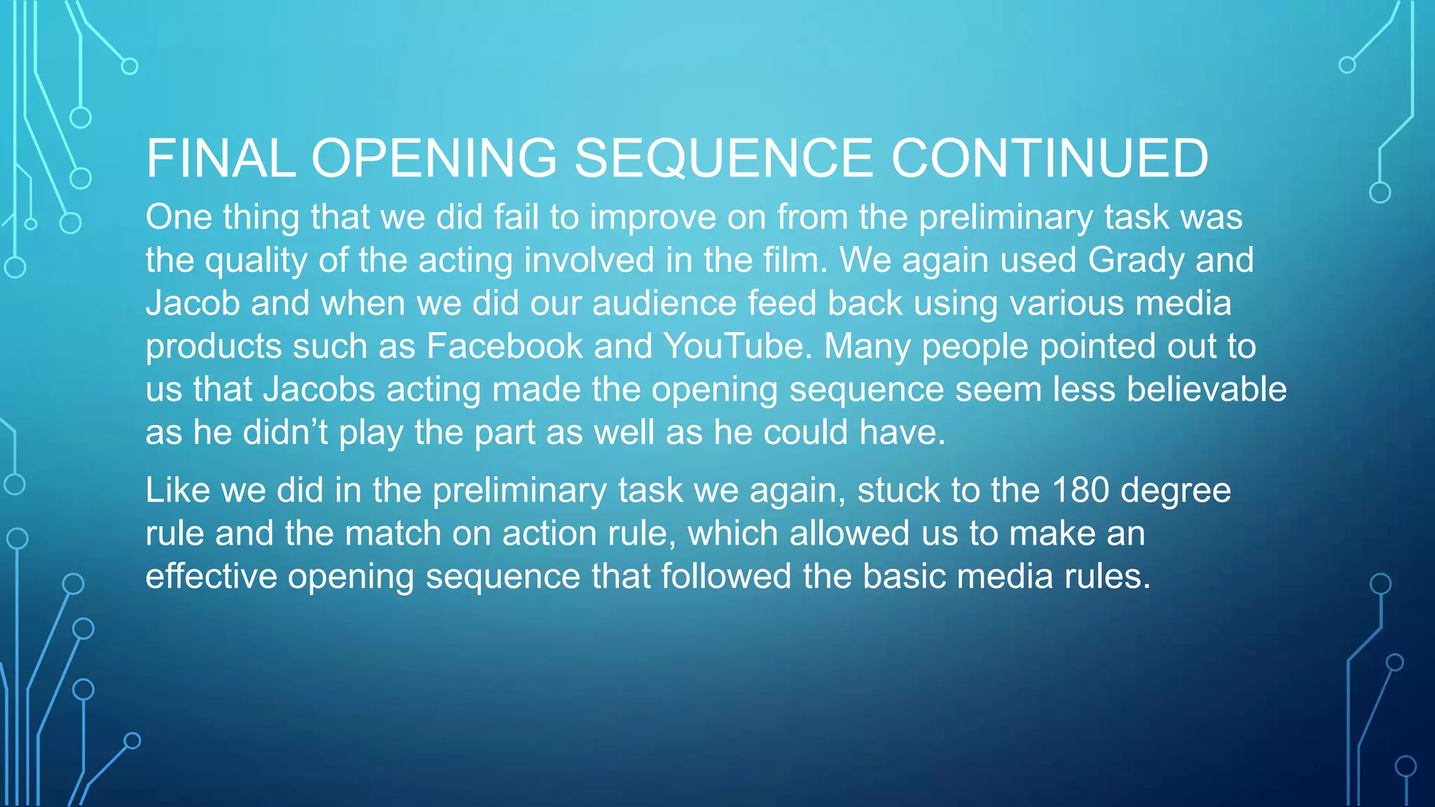 FINAL OPENING SEQUENCE CONTINUED
One thing that we did fail to improve on from the preliminary task was
the quality of the acting involved in the film. We again used Grady and
Jacob and when we did our audience feed back using various media
products such as Facebook and YouTube. Many people pointed out to
us that Jacobs acting made the opening sequence seem less believable
as he didn’t play the part as well as he could have.
Like we did in the preliminary task we again, stuck to the 180 degree
rule and the match on action rule, which allowed us to make an
effective opening sequence that followed the basic media rules.
 