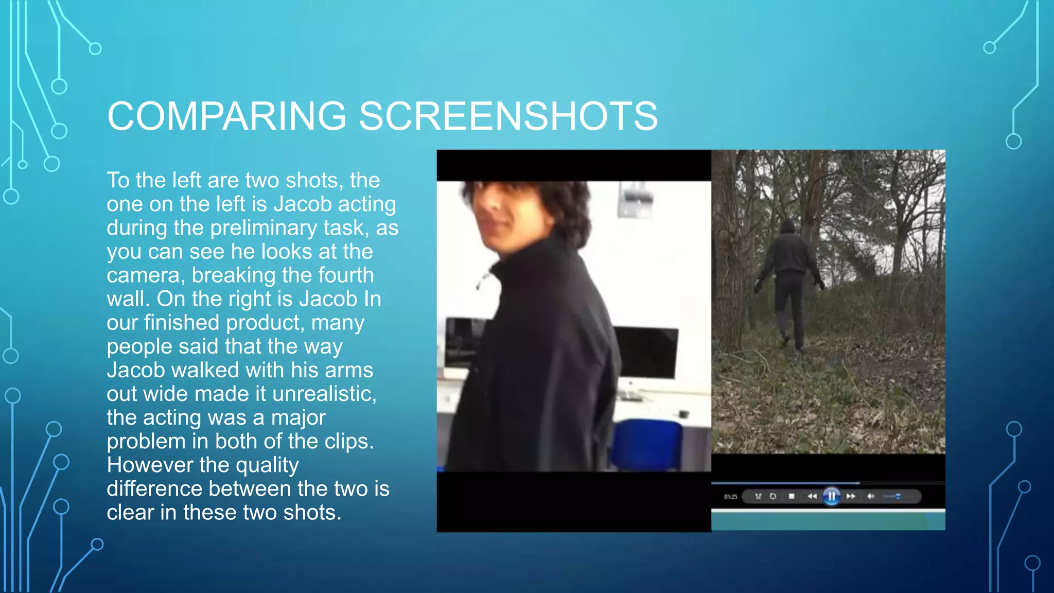 COMPARING SCREENSHOTS
To the left are two shots, the
one on the left is Jacob acting
during the preliminary task, as
you can see he looks at the
camera, breaking the fourth
wall. On the right is Jacob In
our finished product, many
people said that the way
Jacob walked with his arms
out wide made it unrealistic,
the acting was a major
problem in both of the clips.
However the quality
difference between the two is
clear in these two shots.
 
