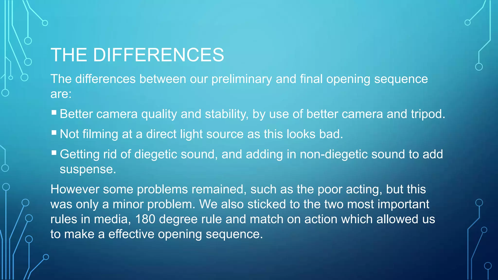 THE DIFFERENCES
The differences between our preliminary and final opening sequence
are:
Better camera quality and stability, by use of better camera and tripod.
Not filming at a direct light source as this looks bad.
Getting rid of diegetic sound, and adding in non-diegetic sound to add
suspense.
However some problems remained, such as the poor acting, but this
was only a minor problem. We also sticked to the two most important
rules in media, 180 degree rule and match on action which allowed us
to make a effective opening sequence.
 