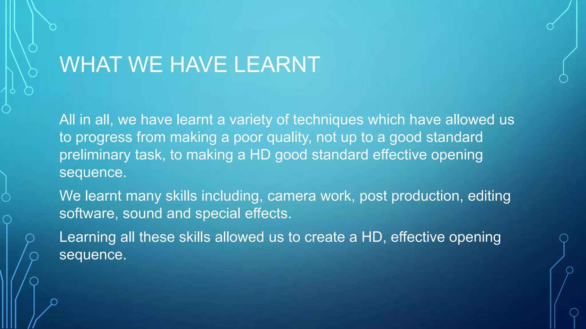 WHAT WE HAVE LEARNT
All in all, we have learnt a variety of techniques which have allowed us
to progress from making a poor quality, not up to a good standard
preliminary task, to making a HD good standard effective opening
sequence.
We learnt many skills including, camera work, post production, editing
software, sound and special effects.
Learning all these skills allowed us to create a HD, effective opening
sequence.
 