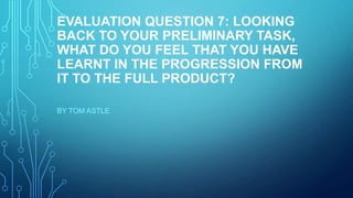 EVALUATION QUESTION 7: LOOKING
BACK TO YOUR PRELIMINARY TASK,
WHAT DO YOU FEEL THAT YOU HAVE
LEARNT IN THE PROGRESSION FROM
IT TO THE FULL PRODUCT?
BY TOM ASTLE
 