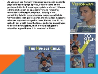 • As you can see from my magazine front cover, contents
page and double page spread, I edited some of the
photos a lot to look more appropriate and used different
editing skills such as spot remover and removing
unnecessary background props. Editing is not
something I did in my preliminary magazine which is
why it doesnt look professional and like a real magazine
whereas my music magazine does. I learnt that if I do
not edit out what I think the target audience do not want
to see on my magazine, then it would not get the
attractive appeal I want it to have and achieve.
 