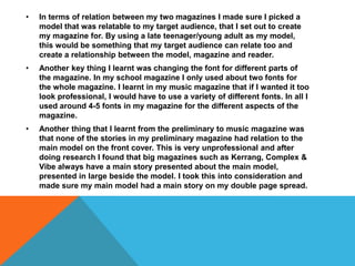 • In terms of relation between my two magazines I made sure I picked a
model that was relatable to my target audience, that I set out to create
my magazine for. By using a late teenager/young adult as my model,
this would be something that my target audience can relate too and
create a relationship between the model, magazine and reader.
• Another key thing I learnt was changing the font for different parts of
the magazine. In my school magazine I only used about two fonts for
the whole magazine. I learnt in my music magazine that if I wanted it too
look professional, I would have to use a variety of different fonts. In all I
used around 4-5 fonts in my magazine for the different aspects of the
magazine.
• Another thing that I learnt from the preliminary to music magazine was
that none of the stories in my preliminary magazine had relation to the
main model on the front cover. This is very unprofessional and after
doing research I found that big magazines such as Kerrang, Complex &
Vibe always have a main story presented about the main model,
presented in large beside the model. I took this into consideration and
made sure my main model had a main story on my double page spread.
 