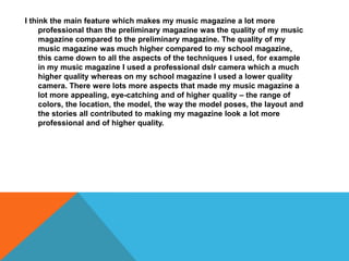 I think the main feature which makes my music magazine a lot more
professional than the preliminary magazine was the quality of my music
magazine compared to the preliminary magazine. The quality of my
music magazine was much higher compared to my school magazine,
this came down to all the aspects of the techniques I used, for example
in my music magazine I used a professional dslr camera which a much
higher quality whereas on my school magazine I used a lower quality
camera. There were lots more aspects that made my music magazine a
lot more appealing, eye-catching and of higher quality – the range of
colors, the location, the model, the way the model poses, the layout and
the stories all contributed to making my magazine look a lot more
professional and of higher quality.
 