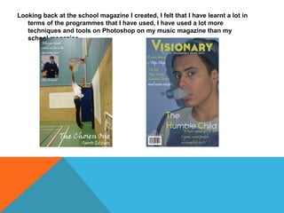 Looking back at the school magazine I created, I felt that I have learnt a lot in
terms of the programmes that I have used, I have used a lot more
techniques and tools on Photoshop on my music magazine than my
school magazine.
 