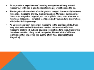 • From previous experience of creating a magazine with my school
magazine, I felt I had a good understanding of what I needed to do.
• The target market/audience/social group changed dramatically between
my school magazine and my music magazine. My target audience for
my school magazine targeted just the pupils in my school whereas in
my music magazine, I targeted teenagers and young adults everywhere
within the 16-25 age range.
• As you can see from my school magazine in the previous slide, I was
very inexperienced with what was needed to create an effective
magazine that stood out and caught potential readers eyes, but during
the whole creation of my music magazine, I learnt a lot of different
techniques that improved the quality of my final product (Music
Magazine).
 