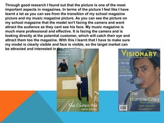 Through good research I found out that the picture is one of the most
important aspects in magazines. In terms of the picture I feel like I have
learnt a lot as you can see from the transition of my school magazine
picture and my music magazine picture. As you can see the picture on
my school magazine that the model isn't facing the camera and wont
attract the audience as they cant see his face. My music magazine is
much more professional and effective. It is facing the camera and is
looking directly at the potential customer, which will catch their eye and
attract them too the magazine. With this I learnt that I have to make sure
my model is clearly visible and face is visible, so the target market can
be attracted and interested in the magazine.
 