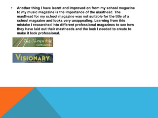 • Another thing I have learnt and improved on from my school magazine
to my music magazine is the importance of the masthead. The
masthead for my school magazine was not suitable for the title of a
school magazine and looks very unappealing. Learning from this
mistake I researched into different professional magazines to see how
they have laid out their mastheads and the look I needed to create to
make it look professional.
 