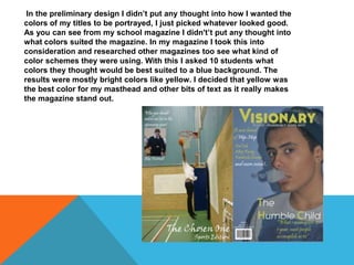 In the preliminary design I didn’t put any thought into how I wanted the
colors of my titles to be portrayed, I just picked whatever looked good.
As you can see from my school magazine I didn't’t put any thought into
what colors suited the magazine. In my magazine I took this into
consideration and researched other magazines too see what kind of
color schemes they were using. With this I asked 10 students what
colors they thought would be best suited to a blue background. The
results were mostly bright colors like yellow. I decided that yellow was
the best color for my masthead and other bits of text as it really makes
the magazine stand out.
 