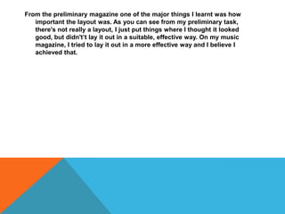 From the preliminary magazine one of the major things I learnt was how
important the layout was. As you can see from my preliminary task,
there's not really a layout, I just put things where I thought it looked
good, but didn't’t lay it out in a suitable, effective way. On my music
magazine, I tried to lay it out in a more effective way and I believe I
achieved that.
 