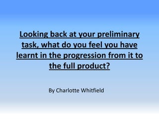 Looking back at your preliminary
task, what do you feel you have
learnt in the progression from it to
the full product?
By Charlotte Whitfield
 