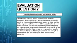 EVALUATION
QUESTION 7
Comparing Preliminary project and Main film project
The difference between the two projects was to me for the
preliminary project I didn’t get a good understanding of anything
we did as the group I worked with did change a lot of our first idea
on the day we were filming and we didn’t have a lot of shots so it
looked very short. For the Main project I did join the same group
but this time as we got a better understanding of the course we got
a good understanding of planning everything we aimed to do for
our film even though we did change our idea at first. I thought it
came together well and looked good when actually filming
everything.

 