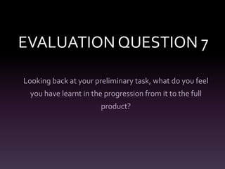 EVALUATION QUESTION 7
Looking back at your preliminary task, what do you feel
you have learnt in the progression from it to the full

product?

 