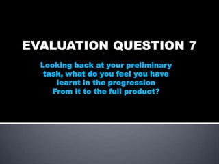 EVALUATION QUESTION 7
Looking back at your preliminary
task, what do you feel you have
learnt in the progression
From it to the full product?

 
