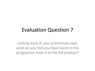 Evaluation Question 7
Looking back at your preliminary task,
what do you feel you have learnt in the
progression from it to the full product?

 