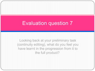 Evaluation question 7
Looking back at your preliminary task
(continuity editing), what do you feel you
have learnt in the progression from it to
the full product?

 